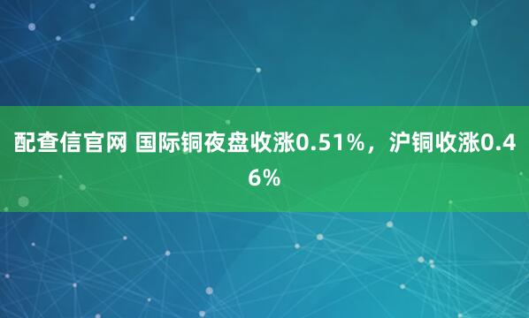 配查信官网 国际铜夜盘收涨0.51%，沪铜收涨0.46%