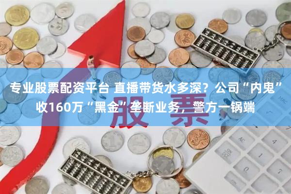 专业股票配资平台 直播带货水多深？公司“内鬼”收160万“黑金”垄断业务，警方一锅端