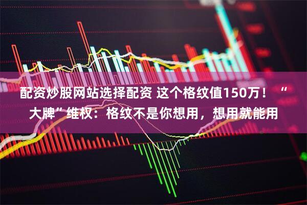 配资炒股网站选择配资 这个格纹值150万！ “大牌”维权：格纹不是你想用，想用就能用
