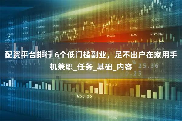 配资平台排行 6个低门槛副业，足不出户在家用手机兼职_任务_基础_内容