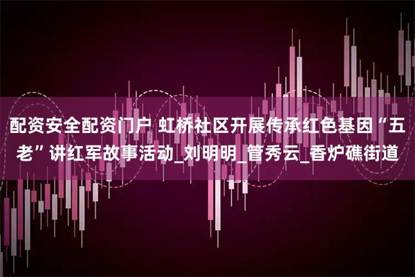 配资安全配资门户 虹桥社区开展传承红色基因“五老”讲红军故事活动_刘明明_管秀云_香炉礁街道