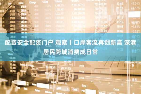配资安全配资门户 观察丨口岸客流再创新高 深港居民跨城消费成日常