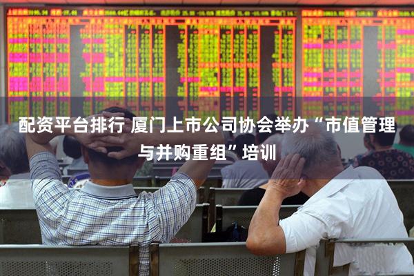 配资平台排行 厦门上市公司协会举办“市值管理与并购重组”培训