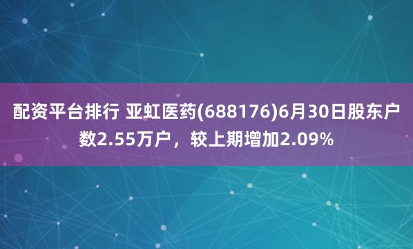 配资平台排行 亚虹医药(688176)6月30日股东户数2.55万户，较上期增加2.09%