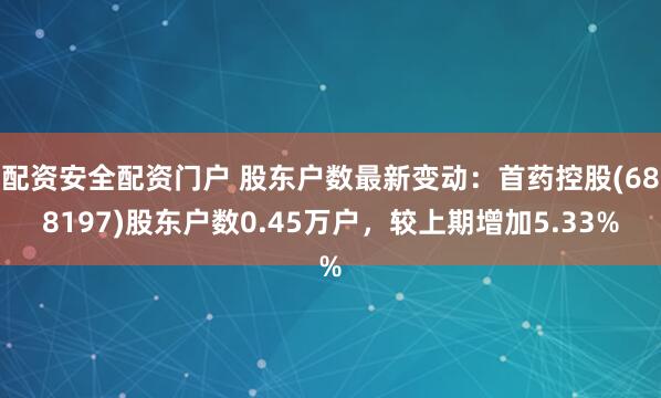 配资安全配资门户 股东户数最新变动：首药控股(688197)股东户数0.45万户，较上期增加5.33%