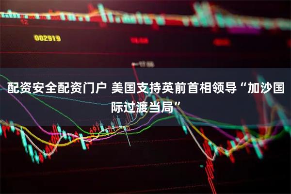 配资安全配资门户 美国支持英前首相领导“加沙国际过渡当局”