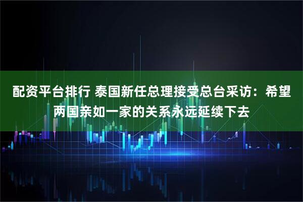 配资平台排行 泰国新任总理接受总台采访：希望两国亲如一家的关系永远延续下去