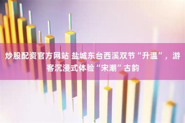 炒股配资官方网站 盐城东台西溪双节“升温”，游客沉浸式体验“宋潮”古韵