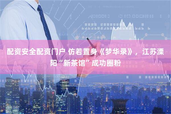 配资安全配资门户 仿若置身《梦华录》，江苏溧阳“新茶馆”成功圈粉