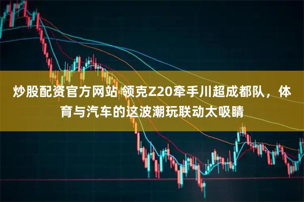 炒股配资官方网站 领克Z20牵手川超成都队，体育与汽车的这波潮玩联动太吸睛