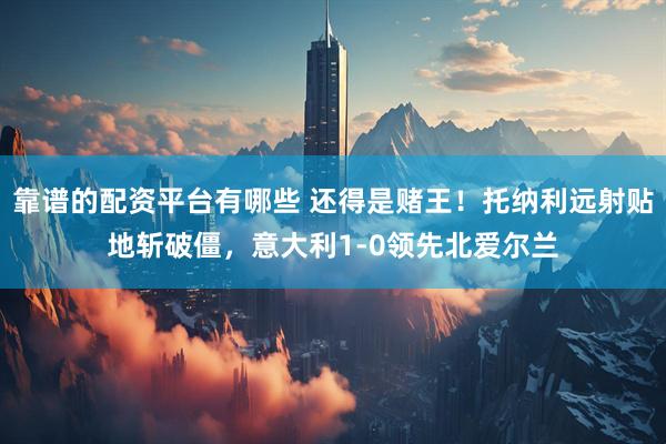 靠谱的配资平台有哪些 还得是赌王！托纳利远射贴地斩破僵，意大利1-0领先北爱尔兰