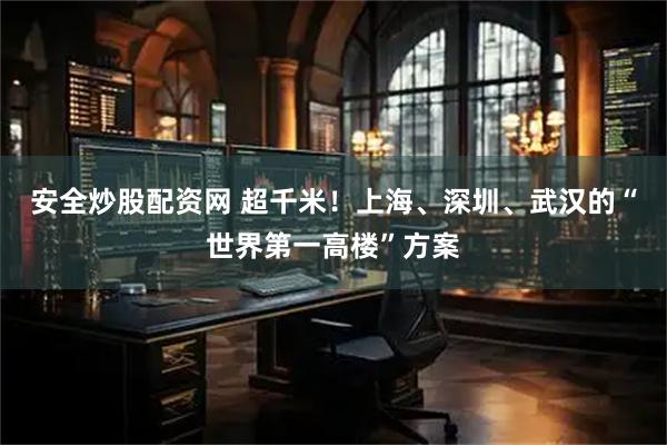 安全炒股配资网 超千米！上海、深圳、武汉的“世界第一高楼”方案